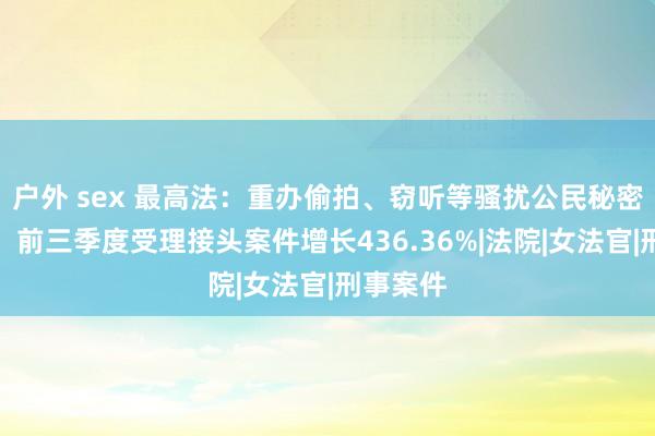 户外 sex 最高法：重办偷拍、窃听等骚扰公民秘密的违警，前三季度受理接头案件增长436.36%|法院|女法官|刑事案件