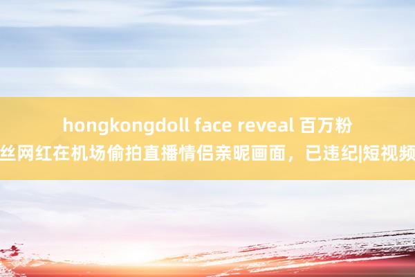 hongkongdoll face reveal 百万粉丝网红在机场偷拍直播情侣亲昵画面，已违纪|短视频