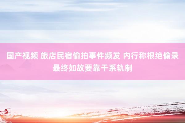 国产视频 旅店民宿偷拍事件频发 内行称根绝偷录最终如故要靠干系轨制