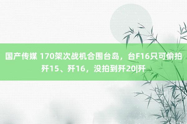 国产传媒 170架次战机合围台岛，台F16只可偷拍歼15、歼16，没拍到歼20|歼