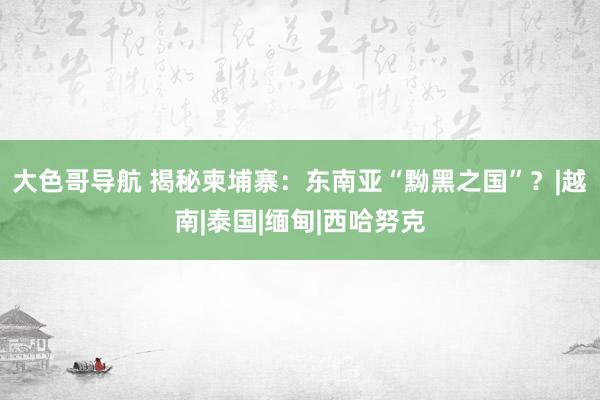 大色哥导航 揭秘柬埔寨：东南亚“黝黑之国”？|越南|泰国|缅甸|西哈努克