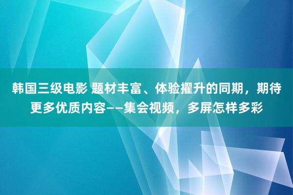 韩国三级电影 题材丰富、体验擢升的同期，期待更多优质内容——集会视频，多屏怎样多彩