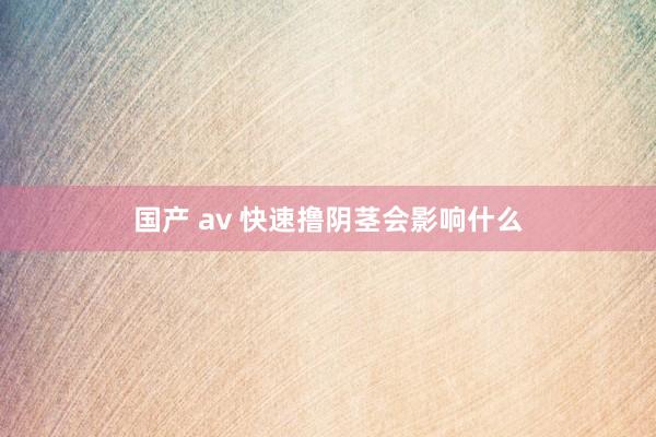 国产 av 快速撸阴茎会影响什么