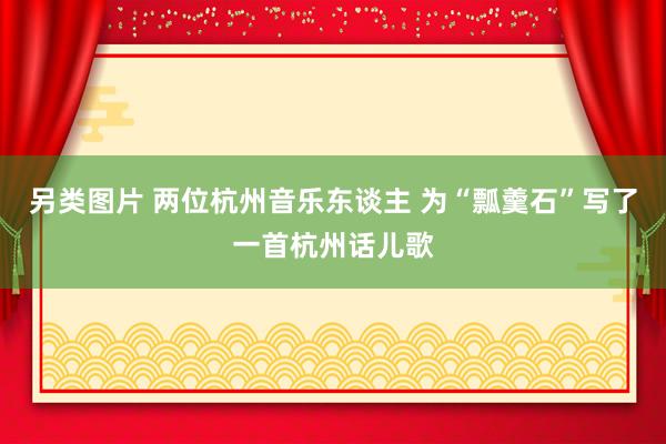 另类图片 两位杭州音乐东谈主 为“瓢羹石”写了一首杭州话儿歌