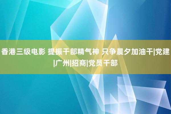 香港三级电影 提振干部精气神 只争晨夕加油干|党建|广州|招商|党员干部