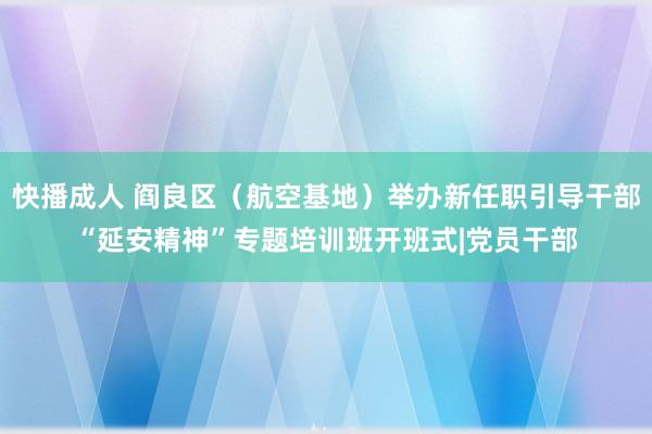 快播成人 阎良区（航空基地）举办新任职引导干部“延安精神”专题培训班开班式|党员干部