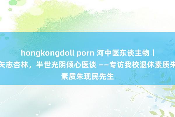 hongkongdoll porn 河中医东谈主物丨四十余载矢志杏林，半世光阴倾心医谈 ——专访我校退休素质朱现民先生