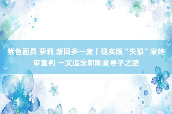 紫色面具 萝莉 新闻多一度丨现实版“失孤”案终审宣判 一文追念郭刚堂寻子之路