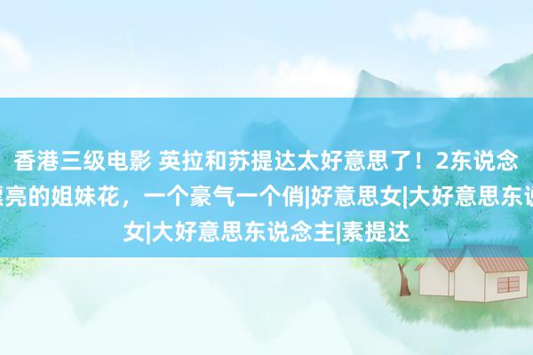 香港三级电影 英拉和苏提达太好意思了！2东说念主就像一双漂亮的姐妹花，一个豪气一个俏|好意思女|大好意思东说念主|素提达