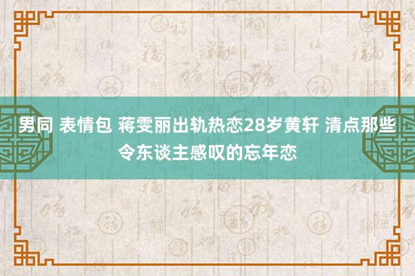 男同 表情包 蒋雯丽出轨热恋28岁黄轩 清点那些令东谈主感叹的忘年恋