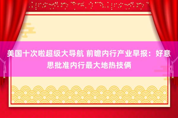 美国十次啦超级大导航 前瞻内行产业早报：好意思批准内行最大地热技俩