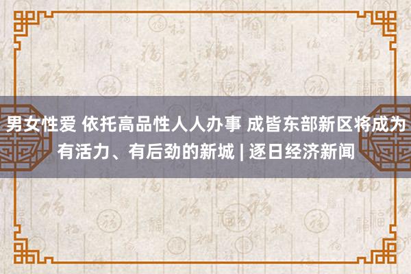 男女性爱 依托高品性人人办事 成皆东部新区将成为有活力、有后劲的新城 | 逐日经济新闻