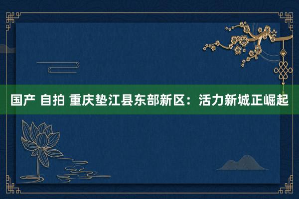 国产 自拍 重庆垫江县东部新区：活力新城正崛起