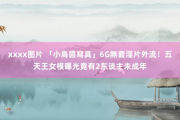 xxxx图片 「小鳥醬寫真」6G無套淫片外流！五天王女模曝光　竟有2东谈主未成年