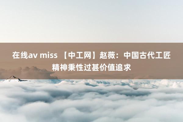 在线av miss 【中工网】赵薇：中国古代工匠精神秉性过甚价值追求