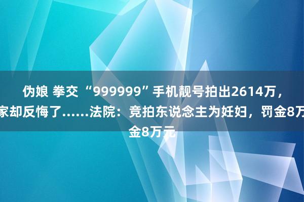 伪娘 拳交 “999999”手机靓号拍出2614万，买家却反悔了......法院：竞拍东说念主为妊妇，罚金8万元