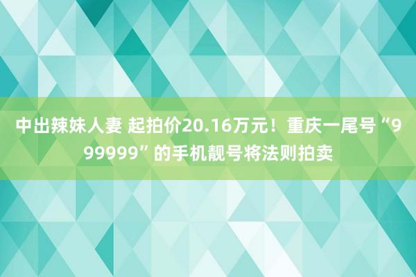 中出辣妹人妻 起拍价20.16万元！重庆一尾号“999999”的手机靓号将法则拍卖