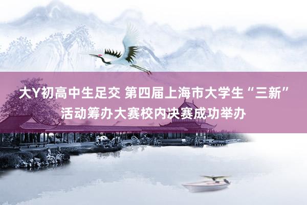 大Y初高中生足交 第四届上海市大学生“三新”活动筹办大赛校内决赛成功举办