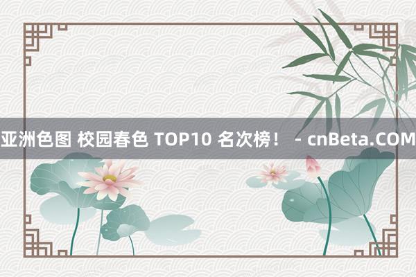 亚洲色图 校园春色 TOP10 名次榜！ - cnBeta.COM