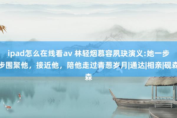 ipad怎么在线看av 林轻烟慕容夙玦演义:她一步步围聚他，接近他，陪他走过青葱岁月|通达|相亲|砚森