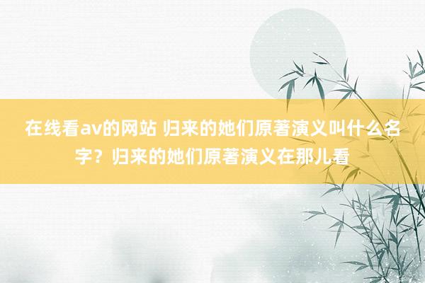 在线看av的网站 归来的她们原著演义叫什么名字？归来的她们原著演义在那儿看