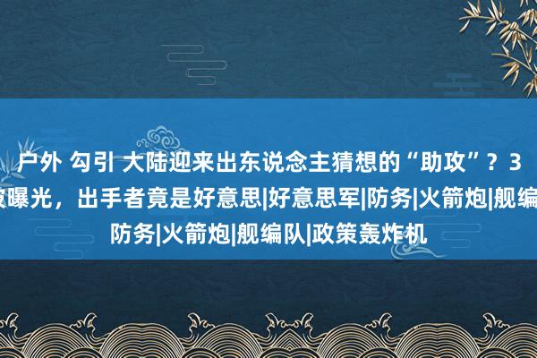 户外 勾引 大陆迎来出东说念主猜想的“助攻”？30名台军身份被曝光，出手者竟是好意思|好意思军|防务|火箭炮|舰编队|政策轰炸机