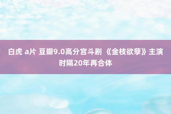 白虎 a片 豆瓣9.0高分宫斗剧 《金枝欲孽》主演时隔20年再合体