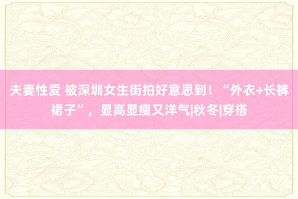 夫妻性爱 被深圳女生街拍好意思到！“外衣+长裤裙子”，显高显瘦又洋气|秋冬|穿搭