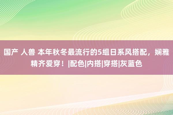 国产 人兽 本年秋冬最流行的5组日系风搭配，娴雅精齐爱穿！|配色|内搭|穿搭|灰蓝色