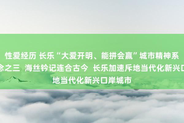 性爱经历 长乐“大爱开明、能拼会赢”城市精神系列报说念之三  海丝钤记连合古今  长乐加速斥地当代化新兴口岸城市