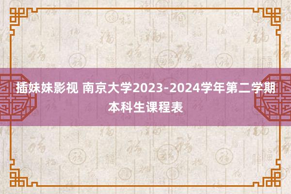 插妹妹影视 南京大学2023-2024学年第二学期本科生课程表