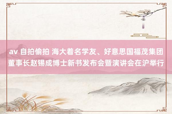 av 自拍偷拍 海大着名学友、好意思国福茂集团董事长赵锡成博士新书发布会暨演讲会在沪举行