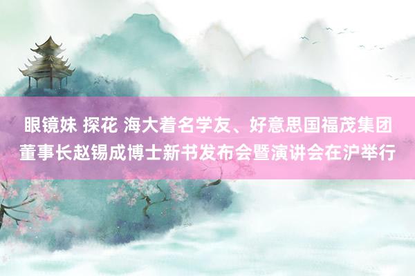 眼镜妹 探花 海大着名学友、好意思国福茂集团董事长赵锡成博士新书发布会暨演讲会在沪举行