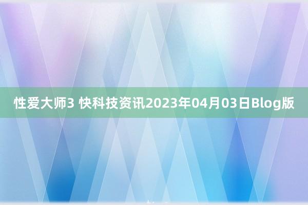 性爱大师3 快科技资讯2023年04月03日Blog版