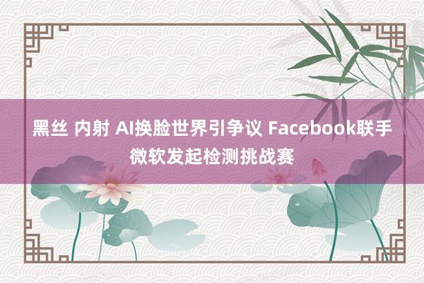 黑丝 内射 AI换脸世界引争议 Facebook联手微软发起检测挑战赛