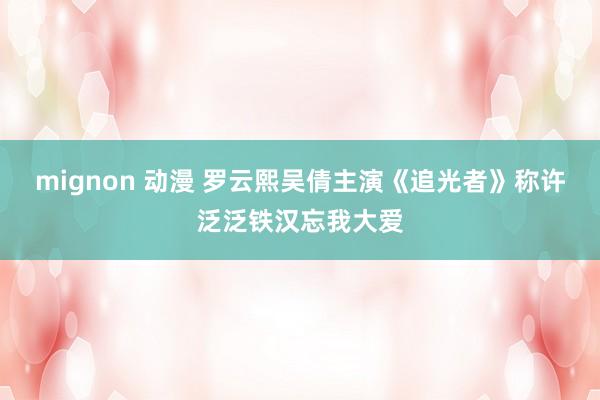 mignon 动漫 罗云熙吴倩主演《追光者》称许泛泛铁汉忘我大爱