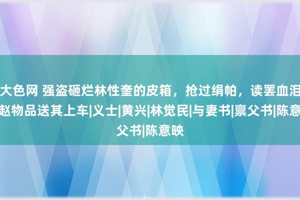 大色网 强盗砸烂林性奎的皮箱，抢过绢帕，读罢血泪归赵物品送其上车|义士|黄兴|林觉民|与妻书|禀父书|陈意映