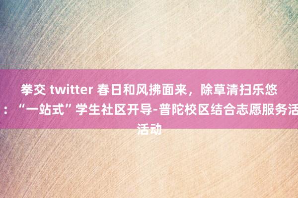 拳交 twitter 春日和风拂面来，除草清扫乐悠悠 ：“一站式”学生社区开导-普陀校区结合志愿服务活动