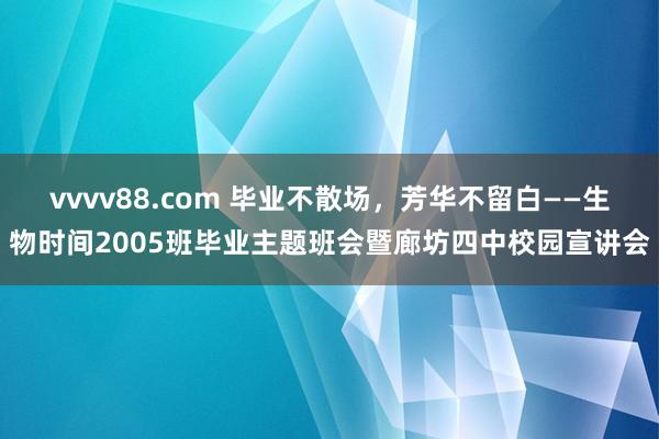 vvvv88.com 毕业不散场，芳华不留白——生物时间2005班毕业主题班会暨廊坊四中校园宣讲会