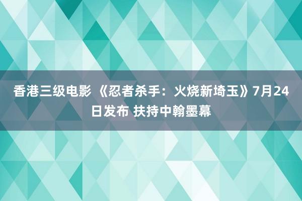 香港三级电影 《忍者杀手：火烧新埼玉》7月24日发布 扶持中翰墨幕