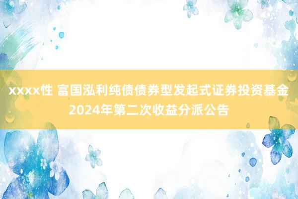 xxxx性 富国泓利纯债债券型发起式证券投资基金2024年第二次收益分派公告