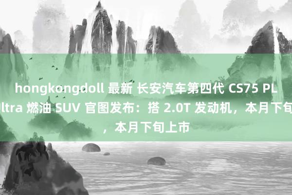 hongkongdoll 最新 长安汽车第四代 CS75 PLUS Ultra 燃油 SUV 官图发布：搭 2.0T 发动机，本月下旬上市