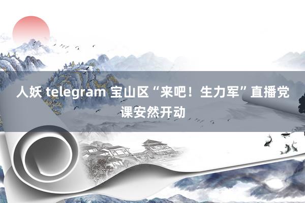 人妖 telegram 宝山区“来吧！生力军”直播党课安然开动