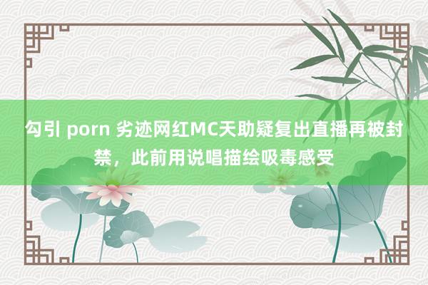 勾引 porn 劣迹网红MC天助疑复出直播再被封禁，此前用说唱描绘吸毒感受