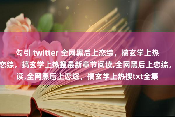 勾引 twitter 全网黑后上恋综，搞玄学上热搜无弹窗，全网黑后上恋综，搞玄学上热搜最新章节阅读，全网黑后上恋综，搞玄学上热搜txt全集